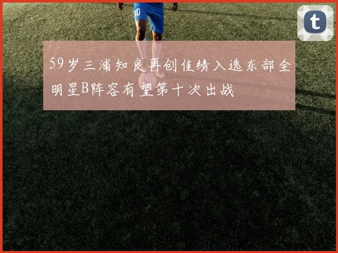 59岁三浦知良再创佳绩入选东部全明星B阵容有望第十次出战