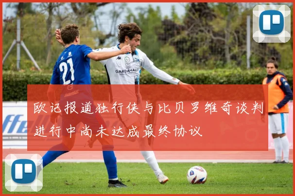 欧记报道独行侠与比贝罗维奇谈判进行中尚未达成最终协议