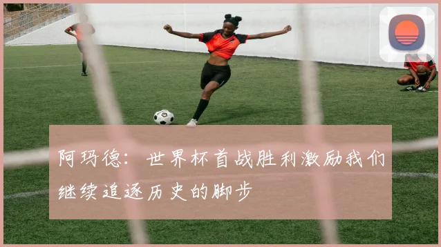 阿玛德：世界杯首战胜利激励我们继续追逐历史的脚步