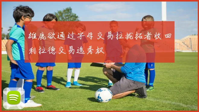 雄鹿欲通过字母交易拉拢拓者收回利拉德交易选秀权