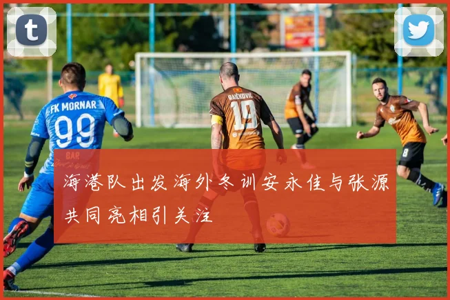 海港队出发海外冬训安永佳与张源共同亮相引关注