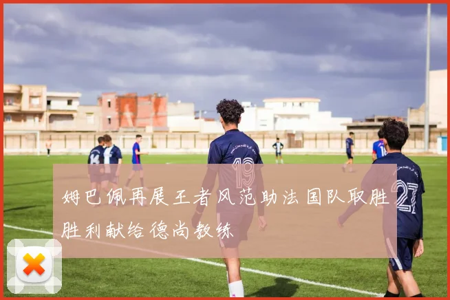 姆巴佩再展王者风范助法国队取胜胜利献给德尚教练
