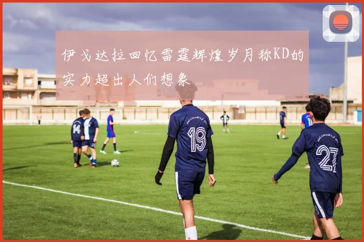 伊戈达拉回忆雷霆辉煌岁月称KD的实力超出人们想象