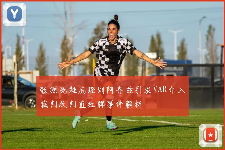 张源亮鞋底蹬到阿齐兹引发VAR介入裁判改判直红牌事件解析