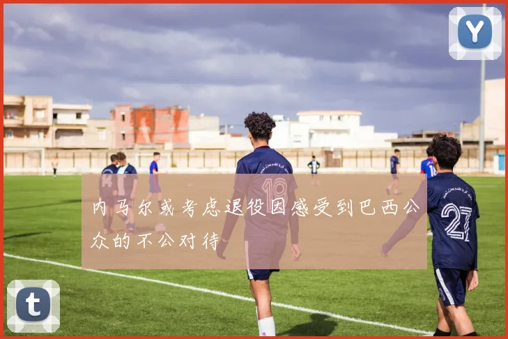 内马尔或考虑退役因感受到巴西公众的不公对待