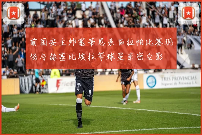 前国安主帅塞蒂恩亲临拉帕比赛现场与赫塞比埃拉等球星亲密合影