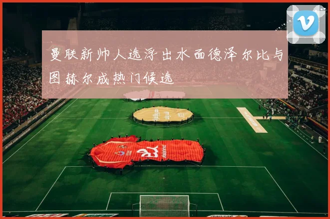 曼联新帅人选浮出水面德泽尔比与图赫尔成热门候选