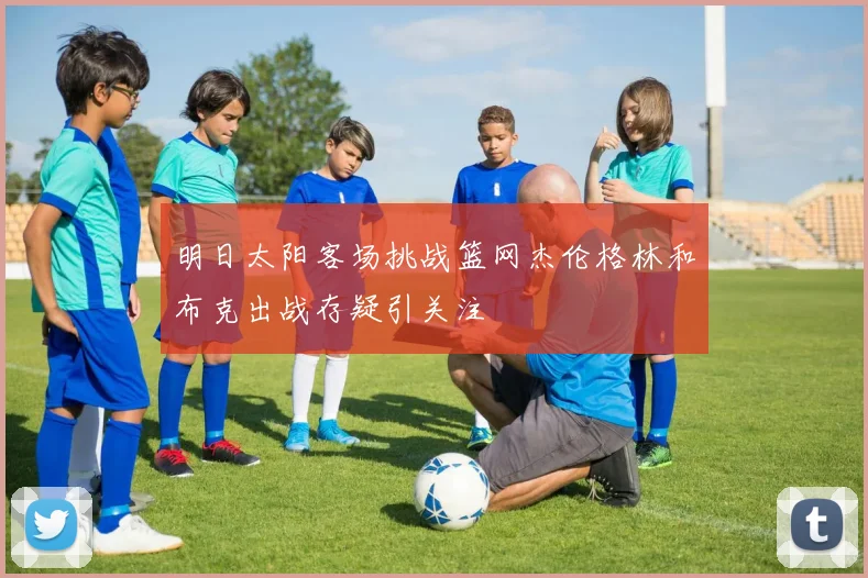 明日太阳客场挑战篮网杰伦格林和布克出战存疑引关注