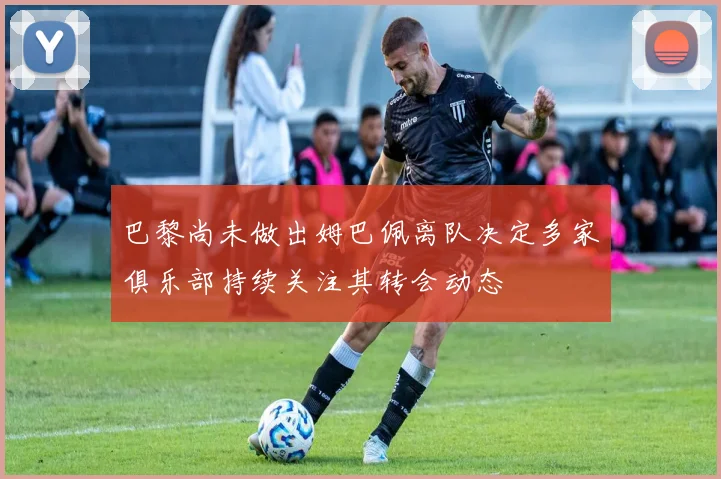 巴黎尚未做出姆巴佩离队决定多家俱乐部持续关注其转会动态