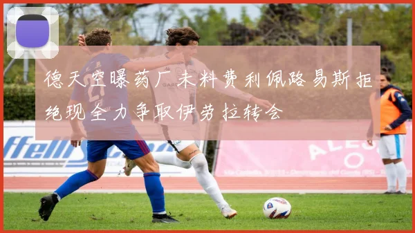德天空曝药厂未料费利佩路易斯拒绝现全力争取伊劳拉转会