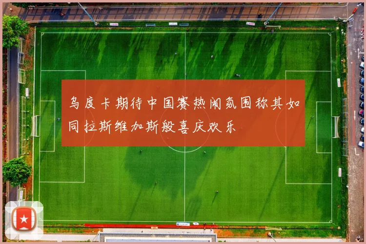 乌度卡期待中国赛热闹氛围称其如同拉斯维加斯般喜庆欢乐