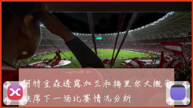 阿特金森透露加兰和梅里尔大概率缺席下一场比赛情况分析