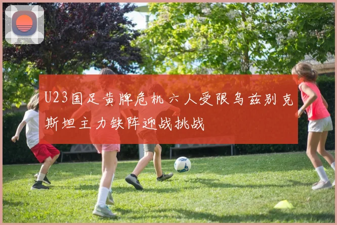 U23国足黄牌危机六人受限乌兹别克斯坦主力缺阵迎战挑战