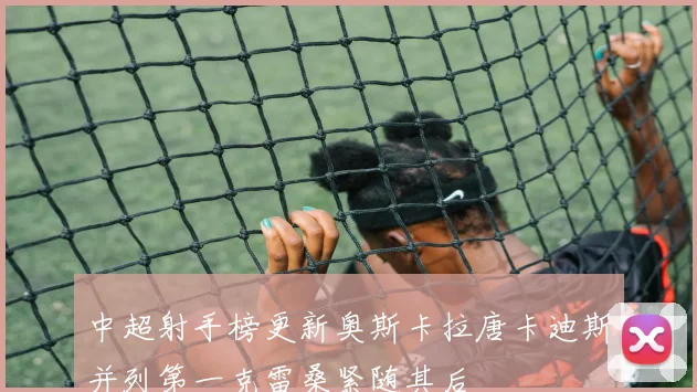 中超射手榜更新奥斯卡拉唐卡迪斯并列第一克雷桑紧随其后