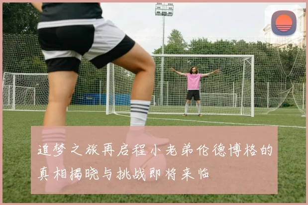 追梦之旅再启程小老弟伦德博格的真相揭晓与挑战即将来临