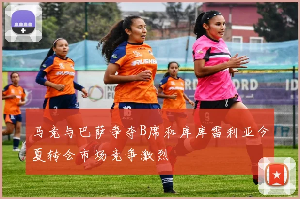 马竞与巴萨争夺B席和库库雷利亚今夏转会市场竞争激烈