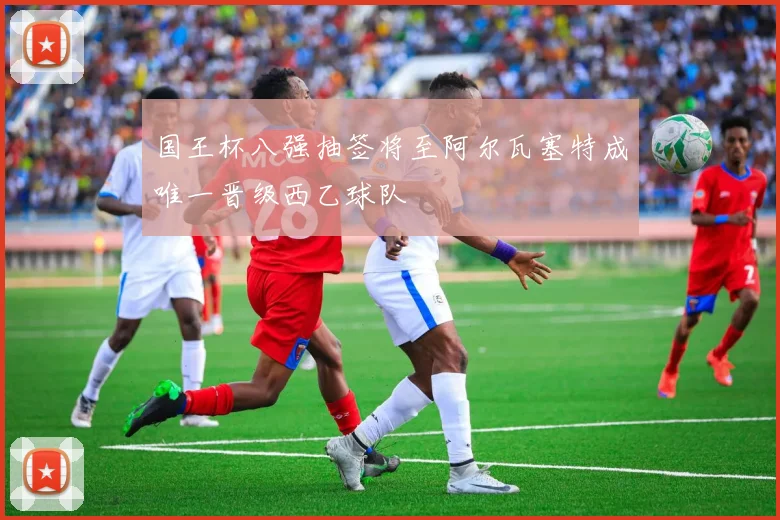 国王杯八强抽签将至阿尔瓦塞特成唯一晋级西乙球队